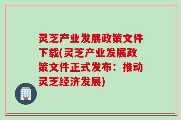 灵芝产业发展政策文件下载(灵芝产业发展政策文件正式发布：推动灵芝经济发展)