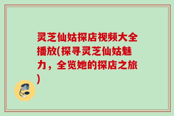 灵芝仙姑探店视频大全播放(探寻灵芝仙姑魅力，全览她的探店之旅)