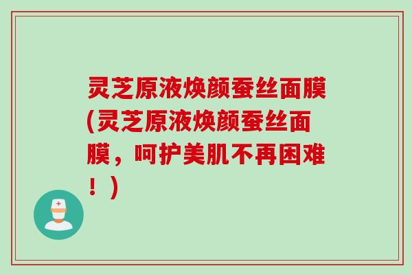 灵芝原液焕颜蚕丝面膜(灵芝原液焕颜蚕丝面膜，呵护美肌不再困难！)