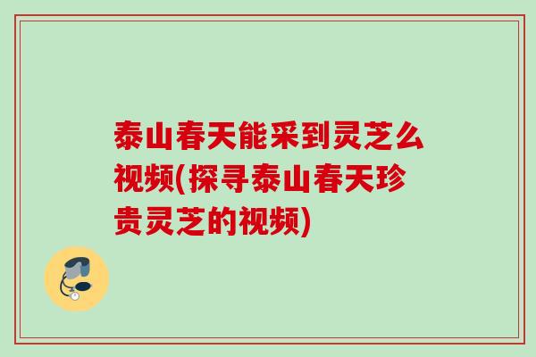 泰山春天能采到灵芝么视频(探寻泰山春天珍贵灵芝的视频)