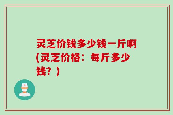灵芝价钱多少钱一斤啊(灵芝价格：每斤多少钱？)