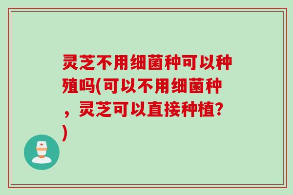 灵芝不用细菌种可以种殖吗(可以不用细菌种，灵芝可以直接种植？)