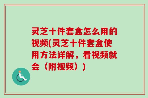 灵芝十件套盒怎么用的视频(灵芝十件套盒使用方法详解,看视频就会(附视频)) 灵芝十件套盒怎么用的视频(灵芝十件套盒使用方法详解,看视频就会(附视频))