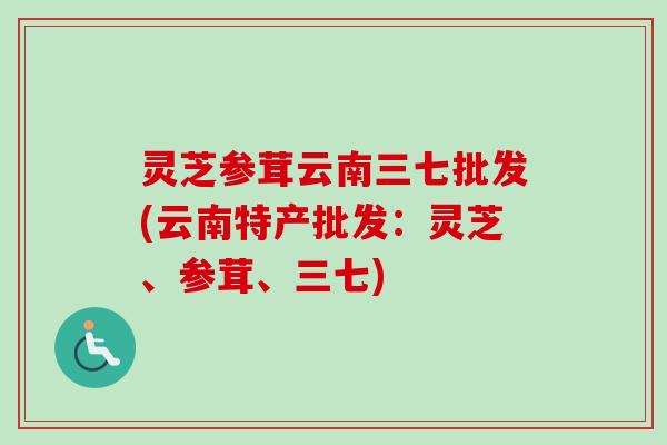 灵芝参茸云南三七批发(云南特产批发：灵芝、参茸、三七)
