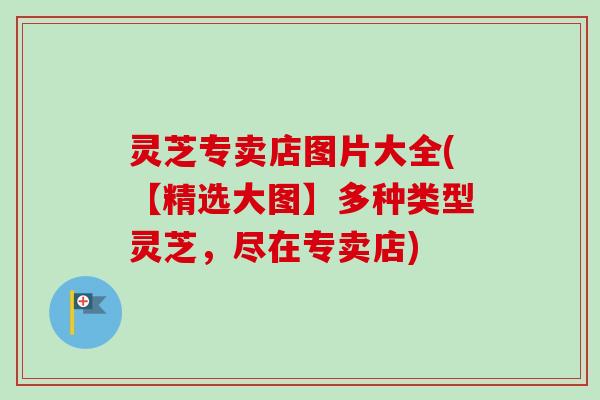 灵芝专卖店图片大全(【精选大图】多种类型灵芝，尽在专卖店)