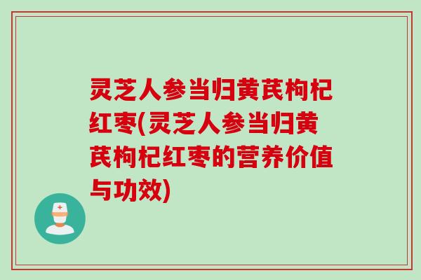 灵芝人参当归黄芪枸杞红枣(灵芝人参当归黄芪枸杞红枣的营养价值与功效)