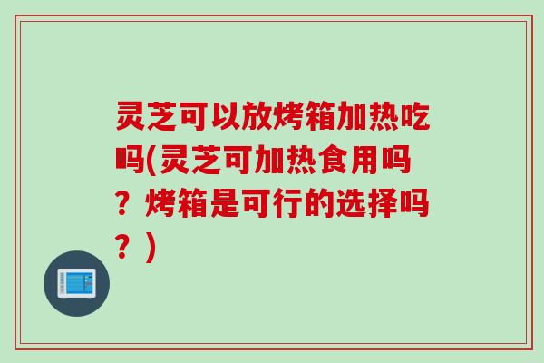 灵芝可以放烤箱加热吃吗(灵芝可加热食用吗？烤箱是可行的选择吗？)