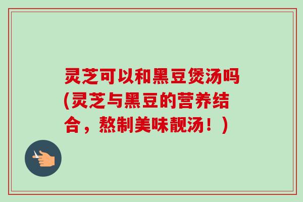 灵芝可以和黑豆煲汤吗(灵芝与黑豆的营养结合，熬制美味靓汤！)