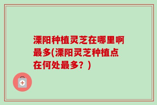溧阳种植灵芝在哪里啊最多(溧阳灵芝种植点在何处最多？)