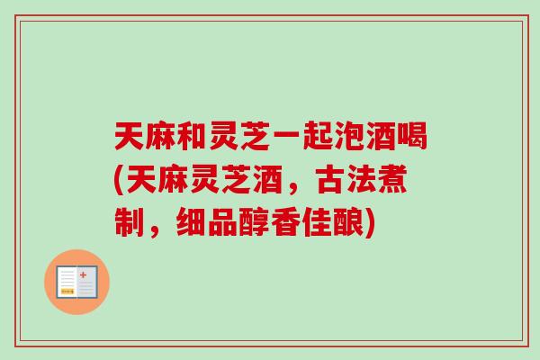 天麻和灵芝一起泡酒喝(天麻灵芝酒，古法煮制，细品醇香佳酿)