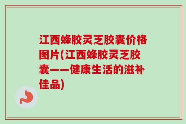江西蜂胶灵芝胶囊价格图片(江西蜂胶灵芝胶囊——健康生活的滋补佳品)
