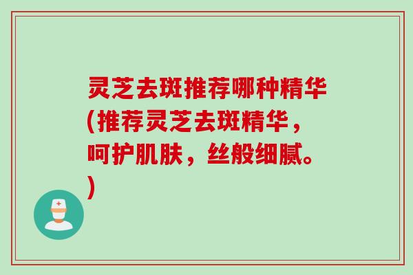 灵芝去斑推荐哪种精华(推荐灵芝去斑精华，呵护肌肤，丝般细腻。)