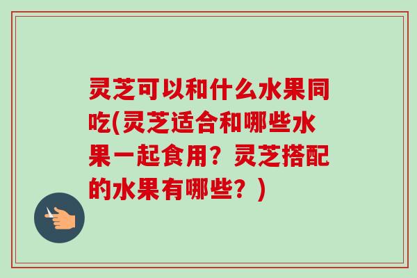 灵芝可以和什么水果同吃(灵芝适合和哪些水果一起食用？灵芝搭配的水果有哪些？)