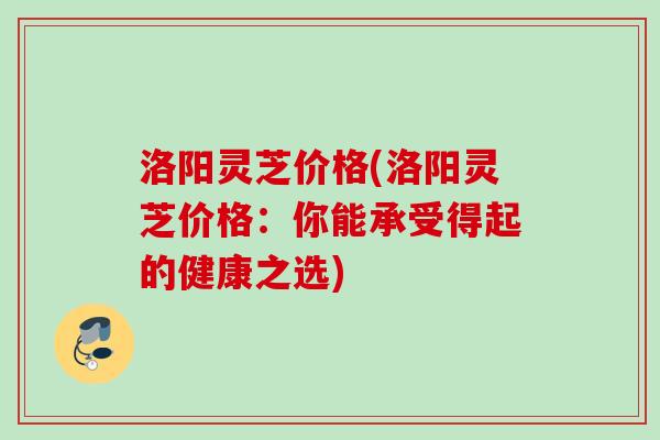 洛阳灵芝价格(洛阳灵芝价格:你能承受得起的健康之选) 洛阳灵芝价格(洛阳灵芝价格:你能承受得起的健康之选)