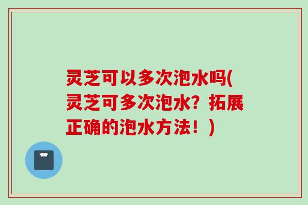 灵芝可以多次泡水吗(灵芝可多次泡水？拓展正确的泡水方法！)