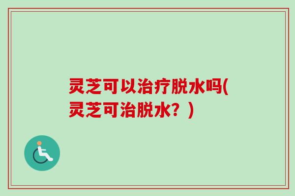 灵芝可以治疗脱水吗(灵芝可治脱水？)