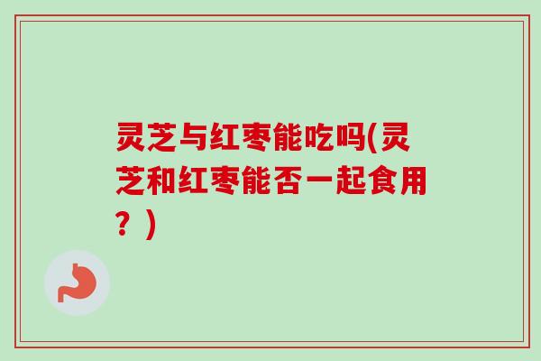 灵芝与红枣能吃吗(灵芝和红枣能否一起食用？)
