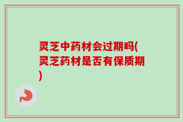 灵芝中药材会过期吗(灵芝药材是否有保质期)