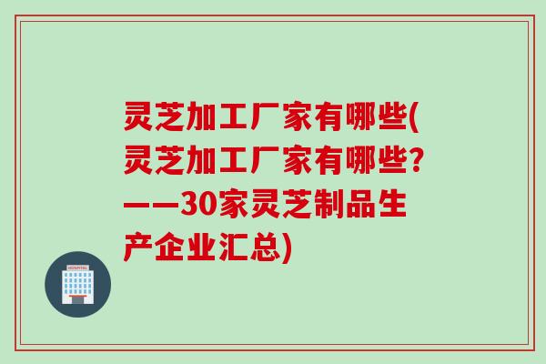 灵芝加工厂家有哪些(灵芝加工厂家有哪些?——30家灵芝制品生产企业汇总) 灵芝加工厂家有哪些(灵芝加工厂家有哪些?——30家灵芝制品生产企业汇总)