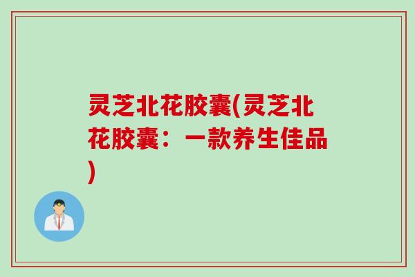 灵芝北花胶囊(灵芝北花胶囊：一款养生佳品)