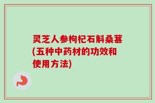 灵芝人参枸杞石斛桑葚(五种中药材的功效和使用方法)