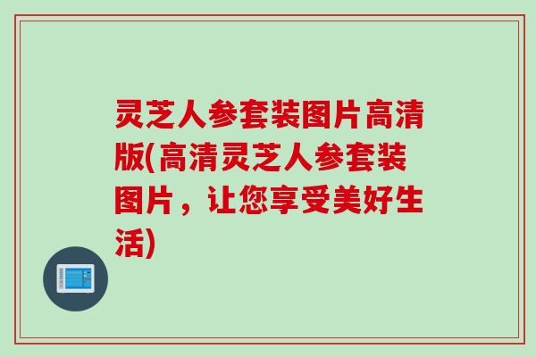 灵芝人参套装图片高清版(高清灵芝人参套装图片，让您享受美好生活)