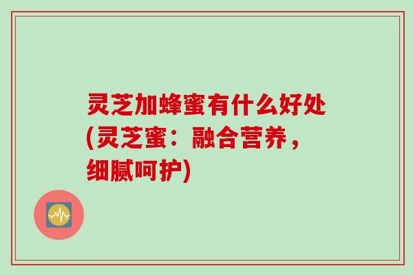 灵芝加蜂蜜有什么好处(灵芝蜜：融合营养，细腻呵护)