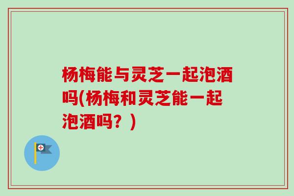杨梅能与灵芝一起泡酒吗(杨梅和灵芝能一起泡酒吗?) 杨梅能与灵芝一起泡酒吗(杨梅和灵芝能一起泡酒吗?)