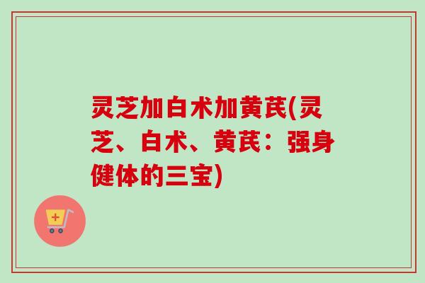 灵芝加白术加黄芪(灵芝、白术、黄芪：强身健体的三宝)