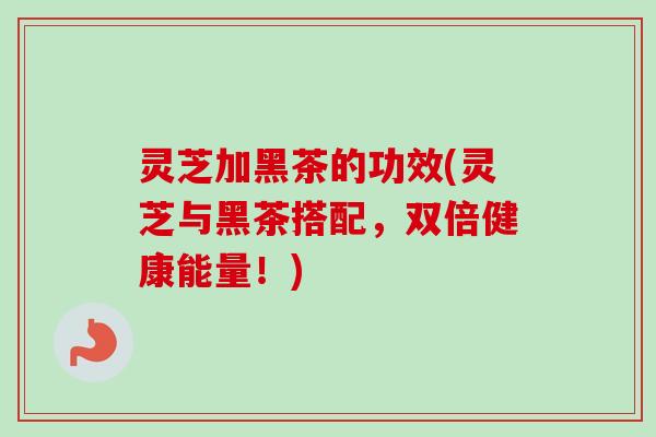灵芝加黑茶的功效(灵芝与黑茶搭配，双倍健康能量！)
