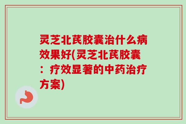 灵芝北芪胶囊治什么病效果好(灵芝北芪胶囊：疗效显著的中药治疗方案)