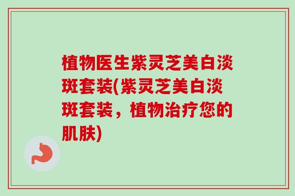 植物医生紫灵芝美白淡斑套装(紫灵芝美白淡斑套装，植物治疗您的肌肤)