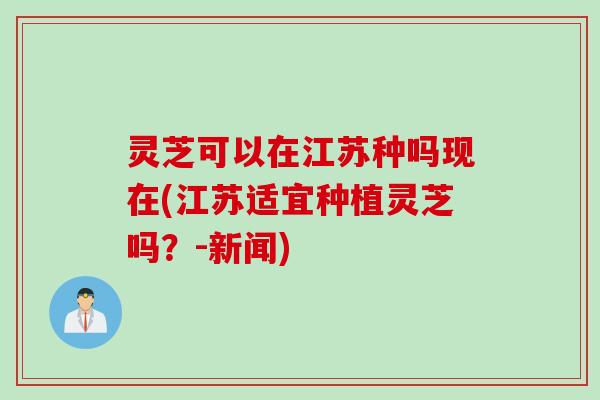 灵芝可以在江苏种吗现在(江苏适宜种植灵芝吗？-新闻)