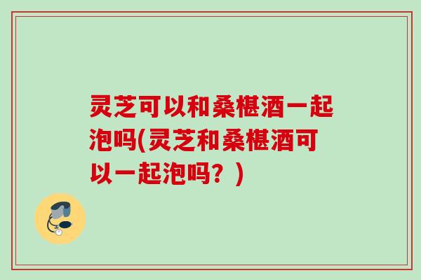 灵芝可以和桑椹酒一起泡吗(灵芝和桑椹酒可以一起泡吗？)