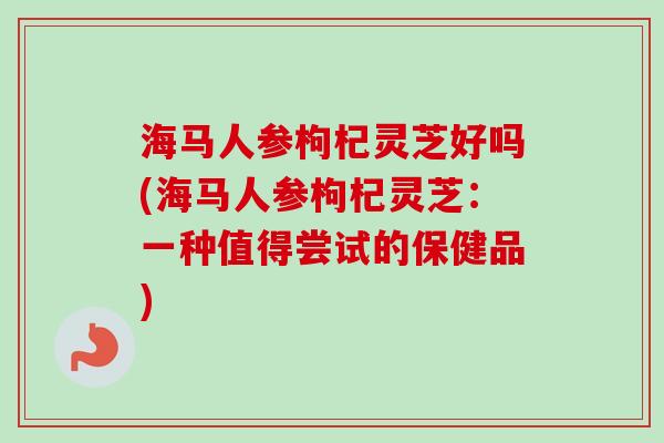 海马人参枸杞灵芝好吗(海马人参枸杞灵芝:一种值得尝试的保健品) 海马人参枸杞灵芝好吗(海马人参枸杞灵芝:一种值得尝试的保健品)