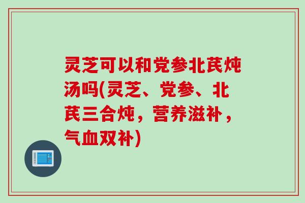 灵芝可以和党参北芪炖汤吗(灵芝、党参、北芪三合炖，营养滋补，气血双补)