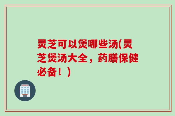 灵芝可以煲哪些汤(灵芝煲汤大全，药膳保健必备！)