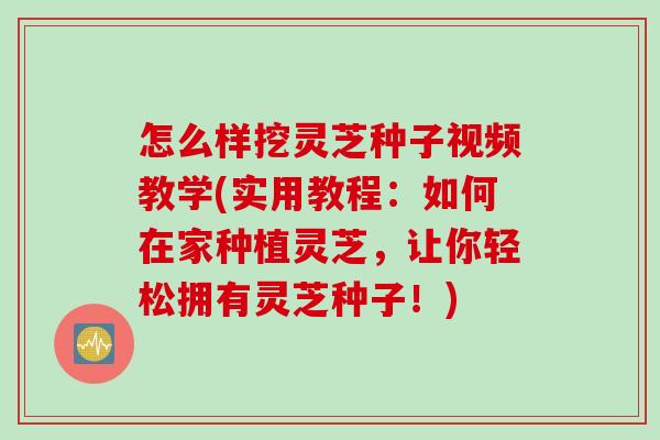 怎么样挖灵芝种子视频教学(实用教程：如何在家种植灵芝，让你轻松拥有灵芝种子！)
