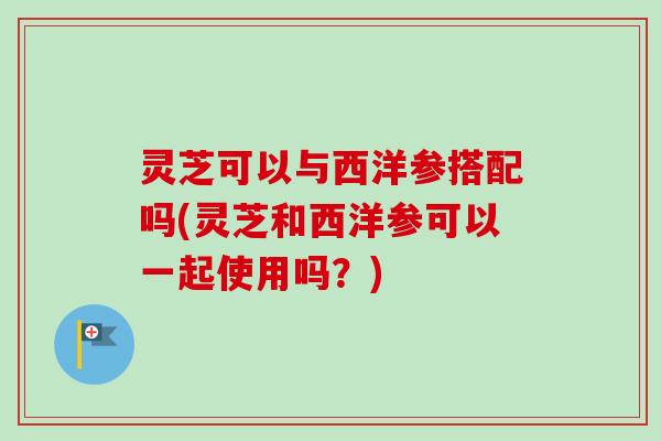 灵芝可以与西洋参搭配吗(灵芝和西洋参可以一起使用吗?) 灵芝可以与西洋参搭配吗(灵芝和西洋参可以一起使用吗?)