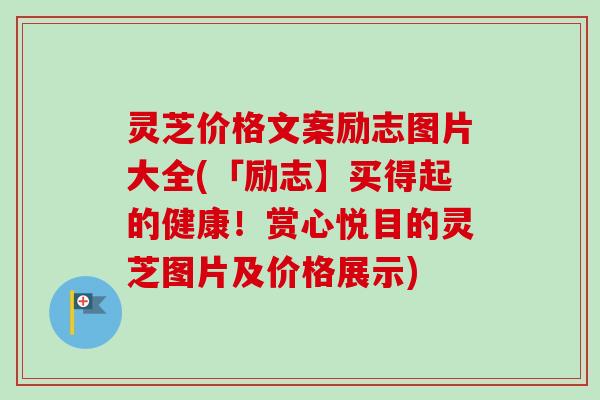 灵芝价格文案励志图片大全(「励志】买得起的健康!赏心悦目的灵芝图片及价格展示) 灵芝价格文案励志图片大全(「励志】买得起的健康!赏心悦目的灵芝图片及价格展示)