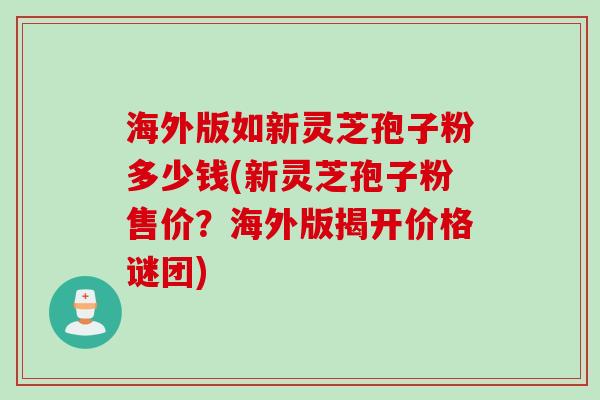 海外版如新灵芝孢子粉多少钱(新灵芝孢子粉售价?海外版揭开价格谜团) 海外版如新灵芝孢子粉多少钱(新灵芝孢子粉售价?海外版揭开价格谜团)