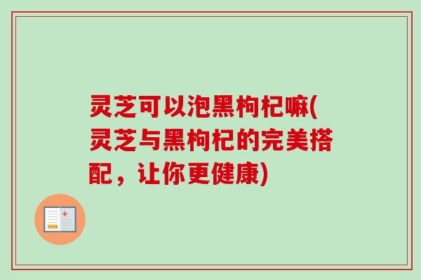 灵芝可以泡黑枸杞嘛(灵芝与黑枸杞的完美搭配，让你更健康)