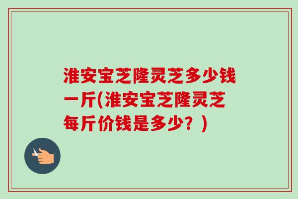 淮安宝芝隆灵芝多少钱一斤(淮安宝芝隆灵芝每斤价钱是多少？)