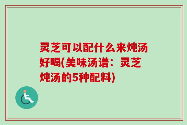 灵芝可以配什么来炖汤好喝(美味汤谱：灵芝炖汤的5种配料)
