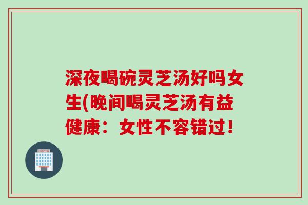 深夜喝碗灵芝汤好吗女生(晚间喝灵芝汤有益健康：女性不容错过！