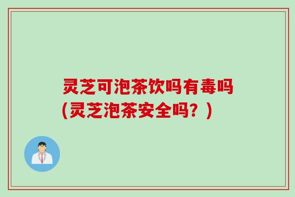 灵芝可泡茶饮吗有毒吗(灵芝泡茶安全吗？)