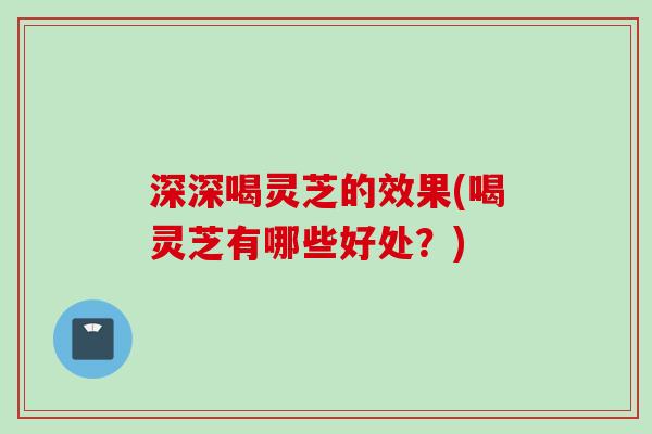 深深喝灵芝的效果(喝灵芝有哪些好处？)