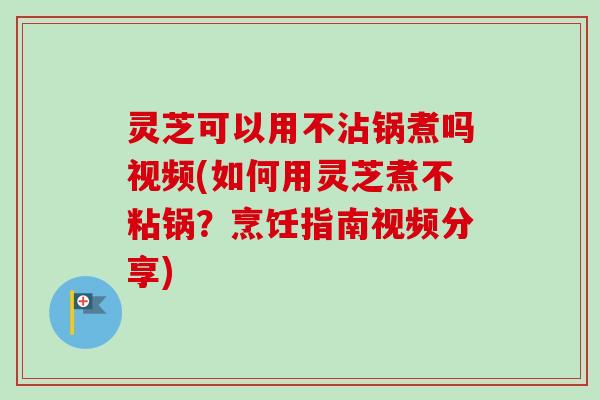 灵芝可以用不沾锅煮吗视频(如何用灵芝煮不粘锅？烹饪指南视频分享)