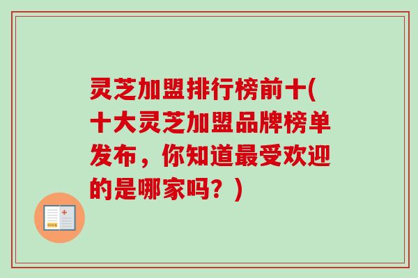 灵芝加盟排行榜前十(十大灵芝加盟品牌榜单发布，你知道最受欢迎的是哪家吗？)