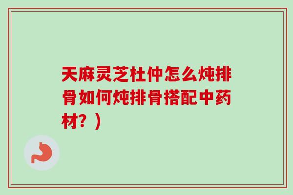 天麻灵芝杜仲怎么炖排骨如何炖排骨搭配中药材？)